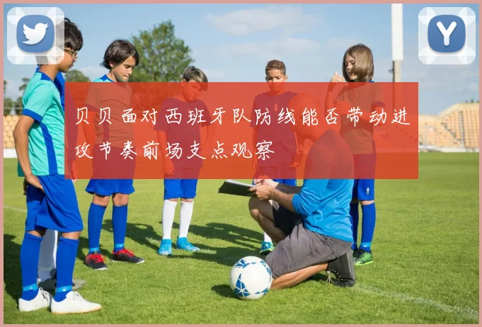 贝贝面对西班牙队防线能否带动进攻节奏前场支点观察