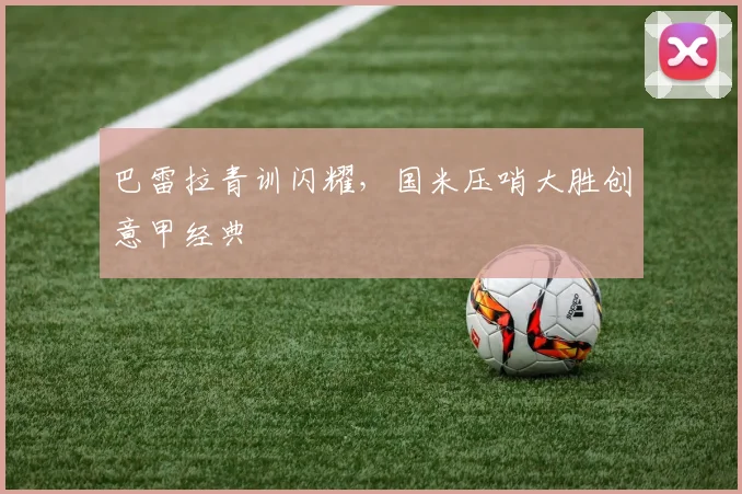 巴雷拉青训闪耀，国米压哨大胜创意甲经典