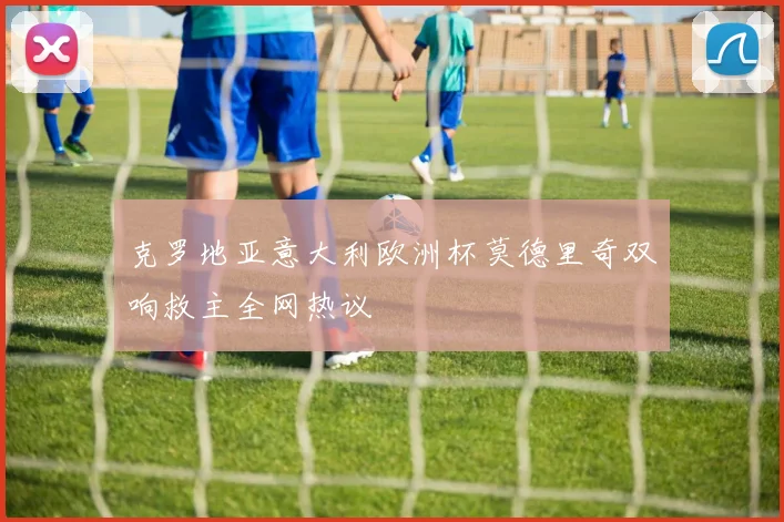 克罗地亚意大利欧洲杯莫德里奇双响救主全网热议