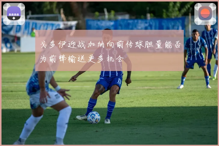 戈多伊迎战加纳向前传球胆量能否为前锋输送更多机会