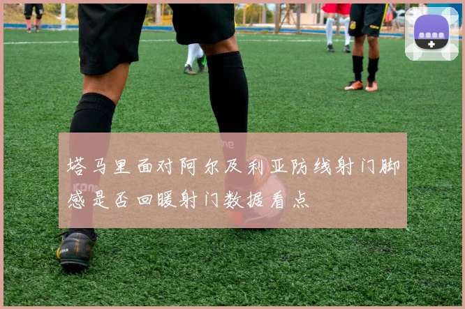 塔马里面对阿尔及利亚防线射门脚感是否回暖射门数据看点