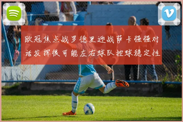欧冠焦点战罗德里迎战萨卡强强对话发挥很可能左右球队控球稳定性