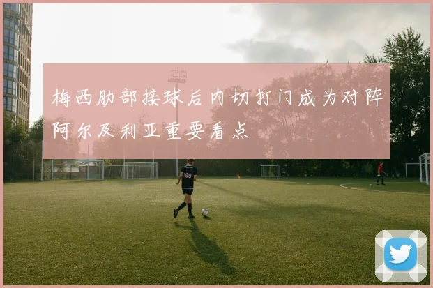 梅西肋部接球后内切打门成为对阵阿尔及利亚重要看点