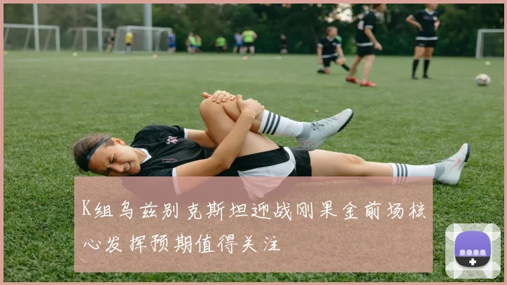 K组乌兹别克斯坦迎战刚果金前场核心发挥预期值得关注