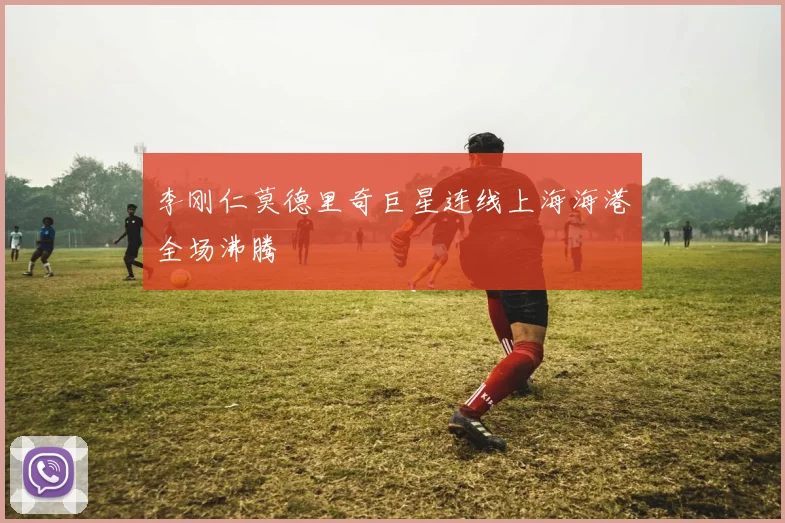 李刚仁莫德里奇巨星连线上海海港全场沸腾