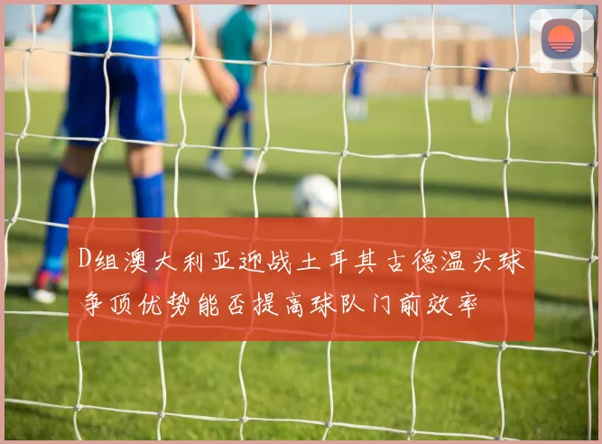 D组澳大利亚迎战土耳其古德温头球争顶优势能否提高球队门前效率