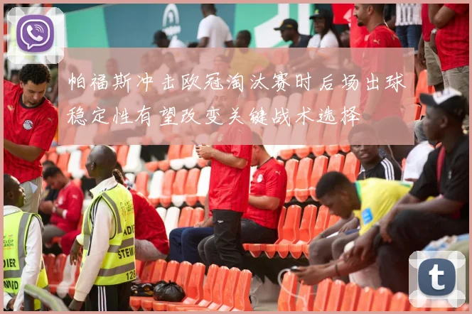帕福斯冲击欧冠淘汰赛时后场出球稳定性有望改变关键战术选择