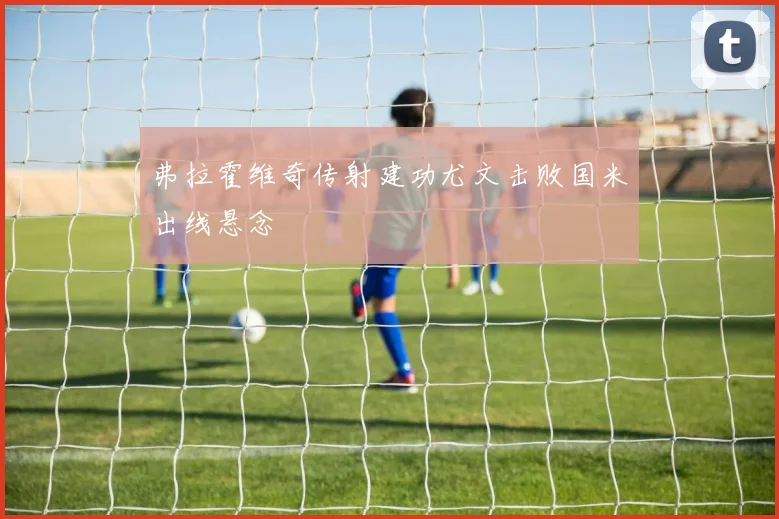 弗拉霍维奇传射建功尤文击败国米出线悬念