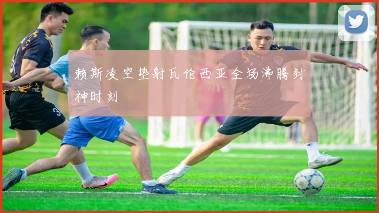 赖斯凌空垫射瓦伦西亚全场沸腾封神时刻