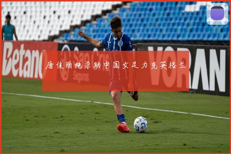 唐佳丽绝杀助中国女足力克英格兰
