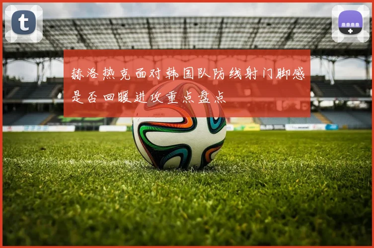 赫洛热克面对韩国队防线射门脚感是否回暖进攻重点盘点