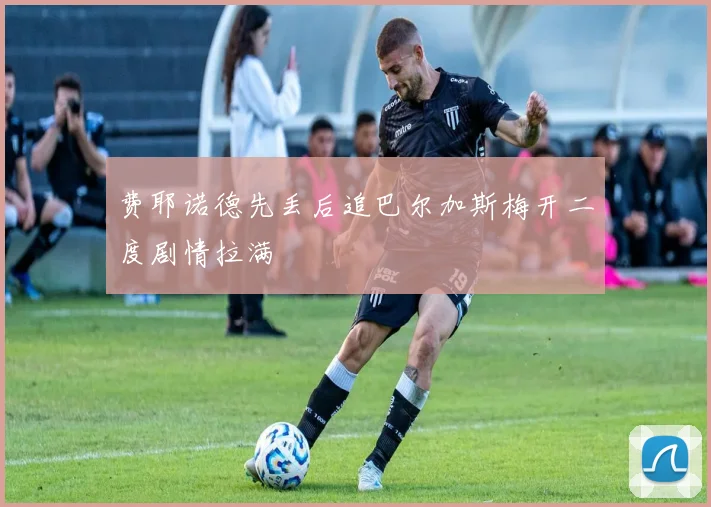 费耶诺德先丢后追巴尔加斯梅开二度剧情拉满