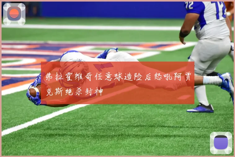 弗拉霍维奇任意球造险后怒吼阿贾克斯绝杀封神