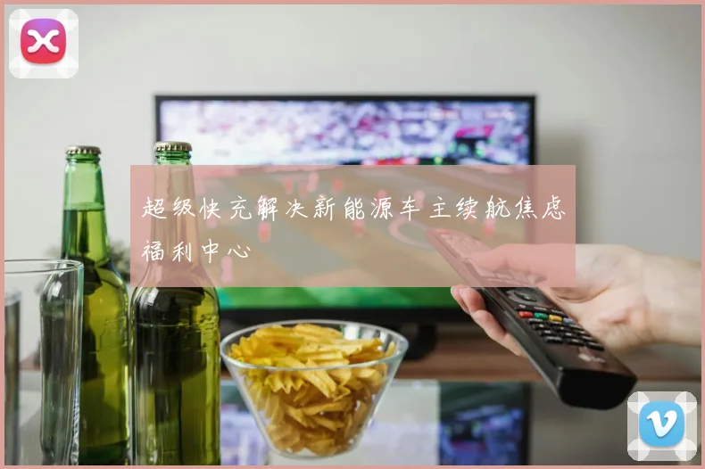 超级快充解决新能源车主续航焦虑福利中心