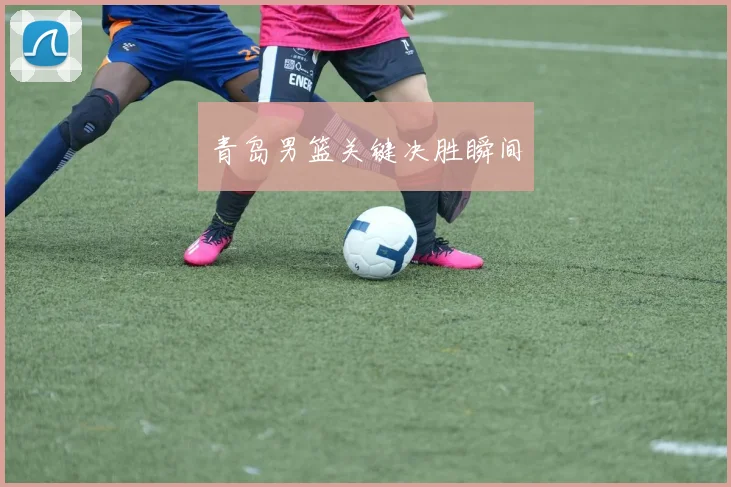 青岛男篮关键决胜瞬间