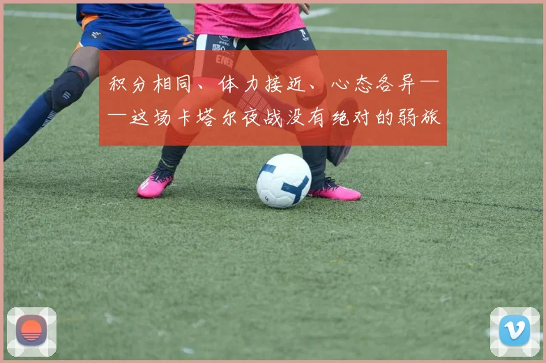积分相同、体力接近、心态各异——这场卡塔尔夜战没有绝对的弱旅