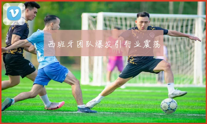 西班牙团队爆发引行业震荡