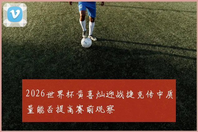 2026世界杯黄喜灿迎战捷克传中质量能否提高赛前观察