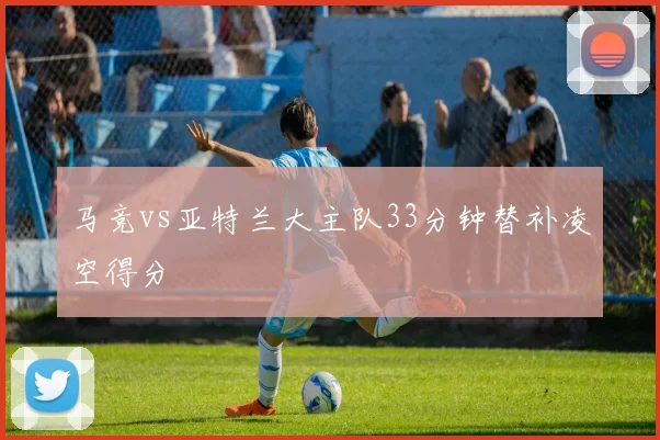 马竞vs亚特兰大主队33分钟替补凌空得分