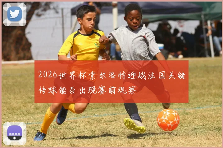 2026世界杯索尔洛特迎战法国关键传球能否出现赛前观察