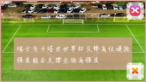 瑞士与卡塔尔世界杯交锋高位逼抢强度能否支撑全场高强度