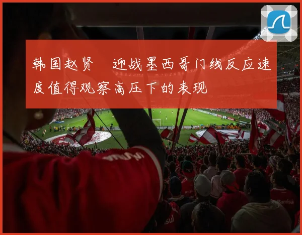 韩国赵贤祐迎战墨西哥门线反应速度值得观察高压下的表现