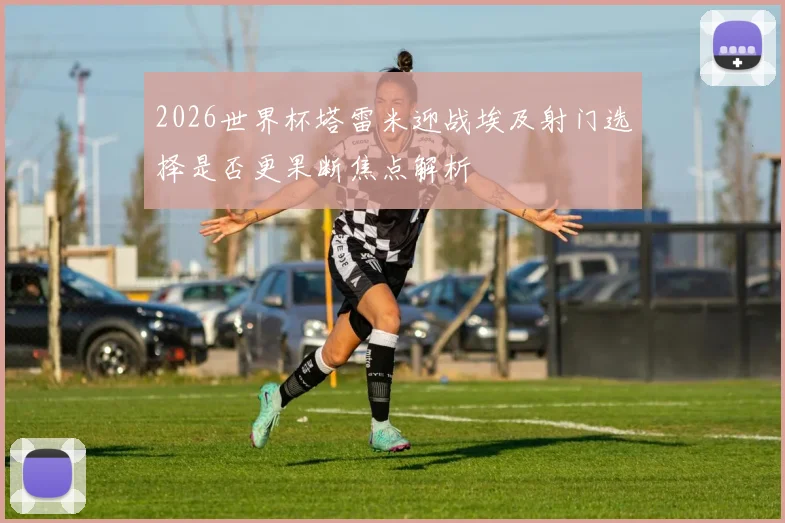 2026世界杯塔雷米迎战埃及射门选择是否更果断焦点解析