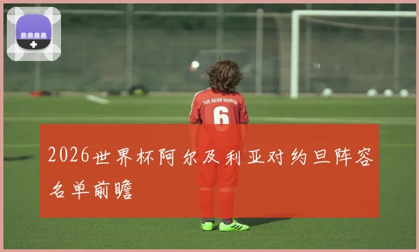 2026世界杯阿尔及利亚对约旦阵容名单前瞻