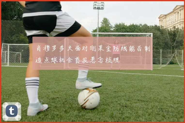 肖穆罗多夫面对刚果金防线能否制造点球机会首发悬念梳理