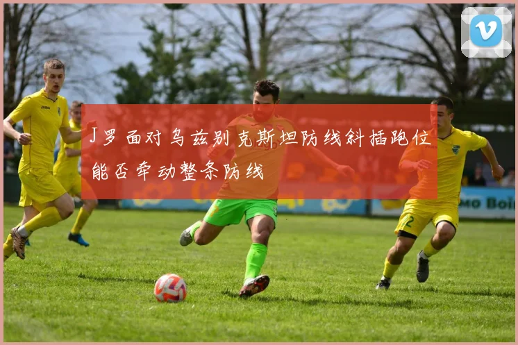 J罗面对乌兹别克斯坦防线斜插跑位能否牵动整条防线