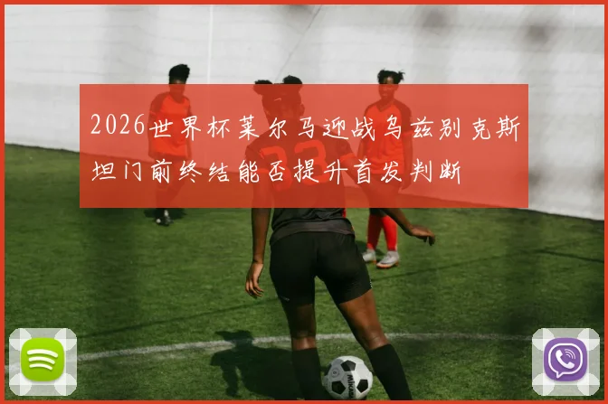 2026世界杯莱尔马迎战乌兹别克斯坦门前终结能否提升首发判断